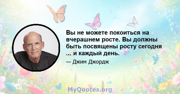 Вы не можете покоиться на вчерашнем росте. Вы должны быть посвящены росту сегодня ... и каждый день.