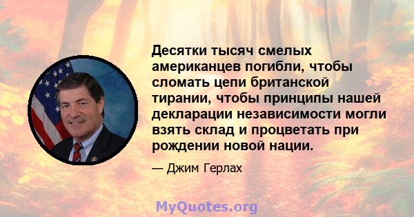 Десятки тысяч смелых американцев погибли, чтобы сломать цепи британской тирании, чтобы принципы нашей декларации независимости могли взять склад и процветать при рождении новой нации.