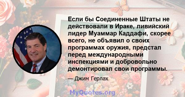 Если бы Соединенные Штаты не действовали в Ираке, ливийский лидер Муаммар Каддафи, скорее всего, не объявил о своих программах оружия, предстал перед международными инспекциями и добровольно демонтировал свои программы.