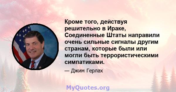 Кроме того, действуя решительно в Ираке, Соединенные Штаты направили очень сильные сигналы другим странам, которые были или могли быть террористическими симпатиками.