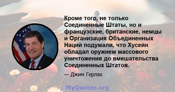 Кроме того, не только Соединенные Штаты, но и французские, британские, немцы и Организация Объединенных Наций подумали, что Хусейн обладал оружием массового уничтожения до вмешательства Соединенных Штатов.