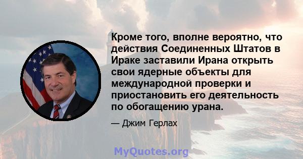 Кроме того, вполне вероятно, что действия Соединенных Штатов в Ираке заставили Ирана открыть свои ядерные объекты для международной проверки и приостановить его деятельность по обогащению урана.