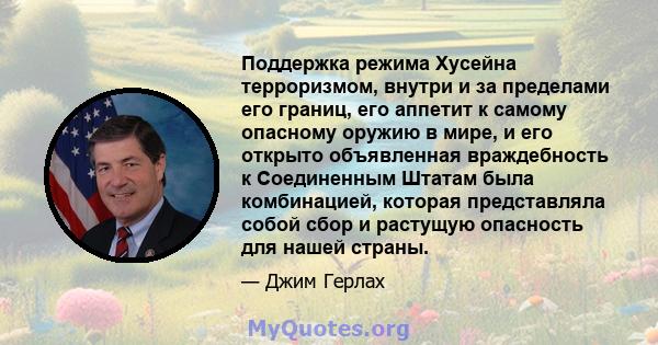 Поддержка режима Хусейна терроризмом, внутри и за пределами его границ, его аппетит к самому опасному оружию в мире, и его открыто объявленная враждебность к Соединенным Штатам была комбинацией, которая представляла