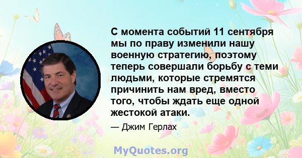 С момента событий 11 сентября мы по праву изменили нашу военную стратегию, поэтому теперь совершали борьбу с теми людьми, которые стремятся причинить нам вред, вместо того, чтобы ждать еще одной жестокой атаки.