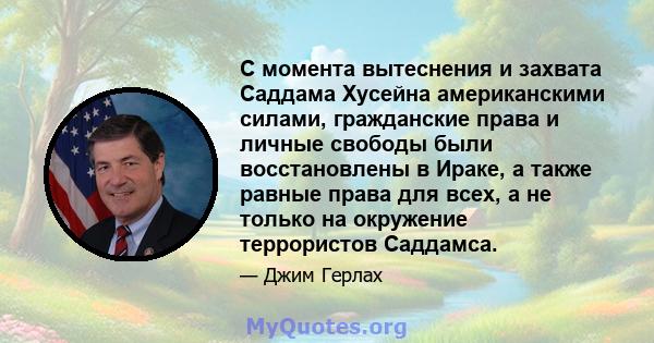 С момента вытеснения и захвата Саддама Хусейна американскими силами, гражданские права и личные свободы были восстановлены в Ираке, а также равные права для всех, а не только на окружение террористов Саддамса.