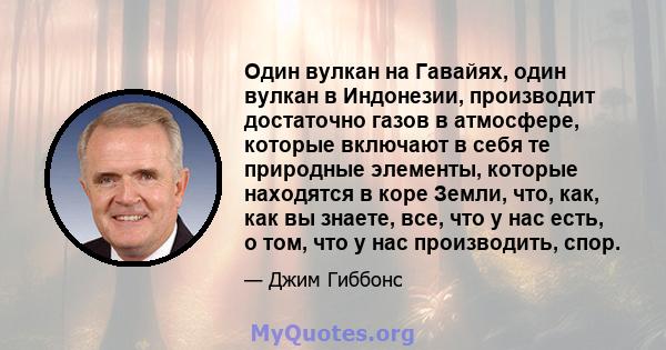 Один вулкан на Гавайях, один вулкан в Индонезии, производит достаточно газов в атмосфере, которые включают в себя те природные элементы, которые находятся в коре Земли, что, как, как вы знаете, все, что у нас есть, о