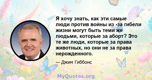 Я хочу знать, как эти самые люди против войны из -за гибели жизни могут быть теми же людьми, которые за аборт? Это те же люди, которые за права животных, но они не за права нерожденного.