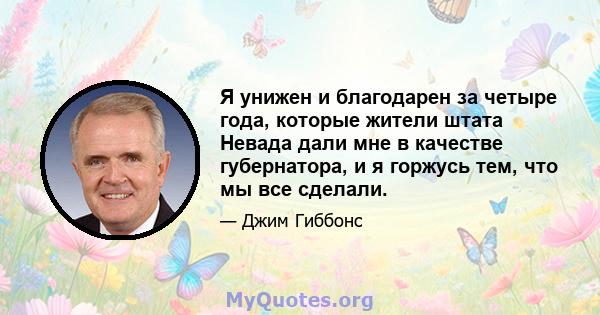 Я унижен и благодарен за четыре года, которые жители штата Невада дали мне в качестве губернатора, и я горжусь тем, что мы все сделали.