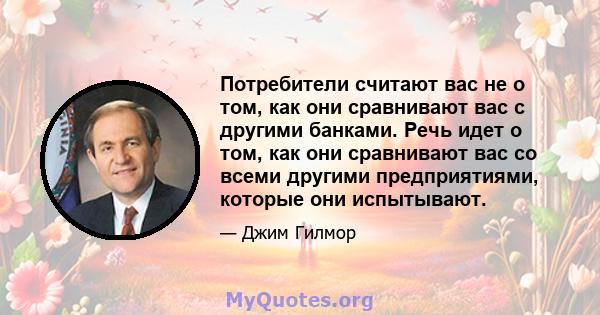 Потребители считают вас не о том, как они сравнивают вас с другими банками. Речь идет о том, как они сравнивают вас со всеми другими предприятиями, которые они испытывают.