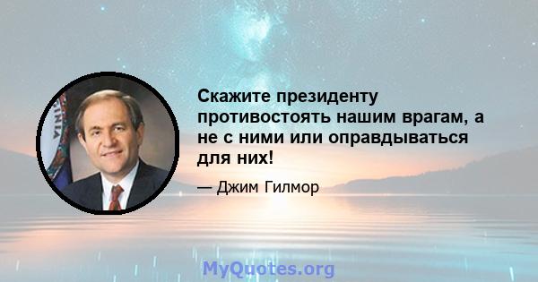 Скажите президенту противостоять нашим врагам, а не с ними или оправдываться для них!