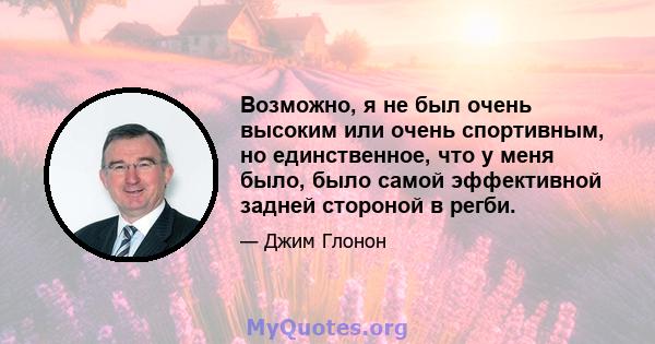 Возможно, я не был очень высоким или очень спортивным, но единственное, что у меня было, было самой эффективной задней стороной в регби.