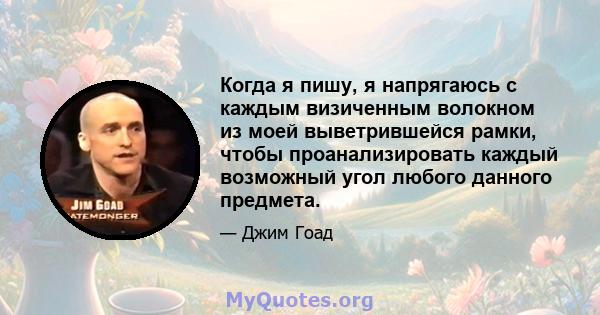 Когда я пишу, я напрягаюсь с каждым визиченным волокном из моей выветрившейся рамки, чтобы проанализировать каждый возможный угол любого данного предмета.