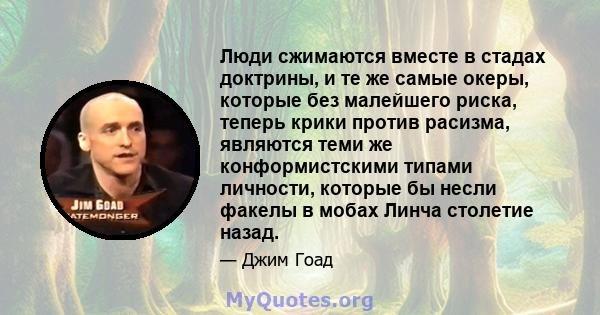 Люди сжимаются вместе в стадах доктрины, и те же самые океры, которые без малейшего риска, теперь крики против расизма, являются теми же конформистскими типами личности, которые бы несли факелы в мобах Линча столетие