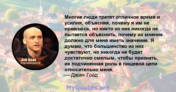 Многие люди тратят отличное время и усилия, объясняя, почему я им не нравлюсь, но никто из них никогда не пытается объяснить, почему их мнение должно для меня иметь значение. Я думаю, что большинство из них чувствуют,