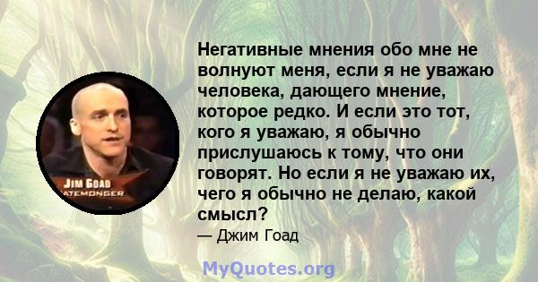 Негативные мнения обо мне не волнуют меня, если я не уважаю человека, дающего мнение, которое редко. И если это тот, кого я уважаю, я обычно прислушаюсь к тому, что они говорят. Но если я не уважаю их, чего я обычно не