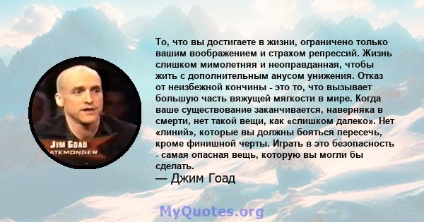 То, что вы достигаете в жизни, ограничено только вашим воображением и страхом репрессий. Жизнь слишком мимолетняя и неоправданная, чтобы жить с дополнительным анусом унижения. Отказ от неизбежной кончины - это то, что