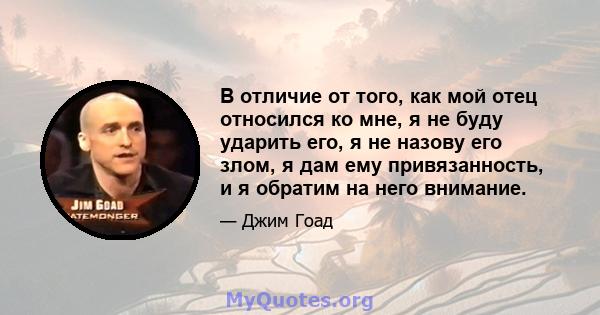 В отличие от того, как мой отец относился ко мне, я не буду ударить его, я не назову его злом, я дам ему привязанность, и я обратим на него внимание.