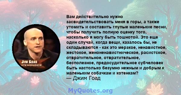 Вам действительно нужно засвидетельствовать меня в горы, а также утомить и составить глупые маленькие песни, чтобы получить полную оценку того, насколько я могу быть тошнотой. Это еще один случай, когда вещи, казалось