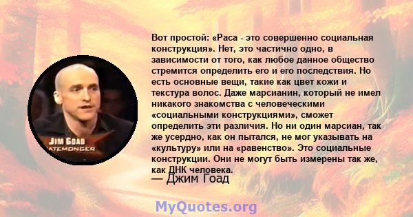 Вот простой: «Раса - это совершенно социальная конструкция». Нет, это частично одно, в зависимости от того, как любое данное общество стремится определить его и его последствия. Но есть основные вещи, такие как цвет