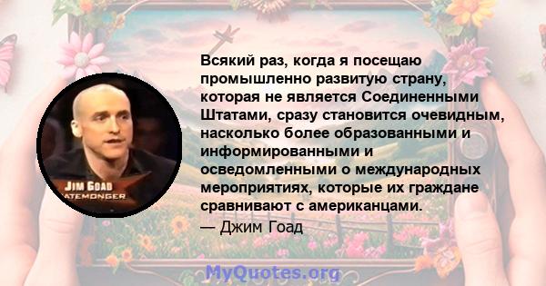 Всякий раз, когда я посещаю промышленно развитую страну, которая не является Соединенными Штатами, сразу становится очевидным, насколько более образованными и информированными и осведомленными о международных