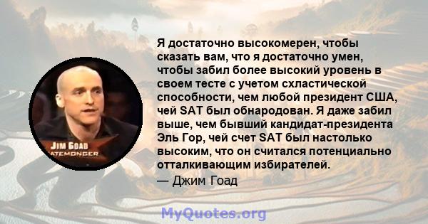 Я достаточно высокомерен, чтобы сказать вам, что я достаточно умен, чтобы забил более высокий уровень в своем тесте с учетом схластической способности, чем любой президент США, чей SAT был обнародован. Я даже забил