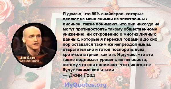 Я думаю, что 99% снайперов, которые делают на меня снимки из электронных лисинок, также понимают, что они никогда не могут противостоять такому общественному унижению, ни откровению о многих личных данных, которые я