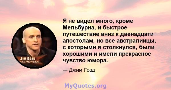 Я не видел много, кроме Мельбурна, и быстрое путешествие вниз к двенадцати апостолам, но все австралийцы, с которыми я столкнулся, были хорошими и имели прекрасное чувство юмора.