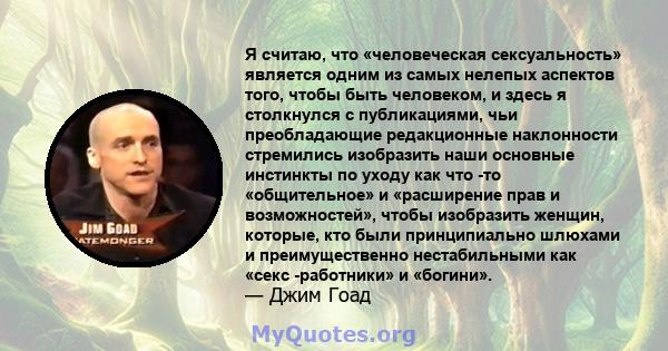 Я считаю, что «человеческая сексуальность» является одним из самых нелепых аспектов того, чтобы быть человеком, и здесь я столкнулся с публикациями, чьи преобладающие редакционные наклонности стремились изобразить наши