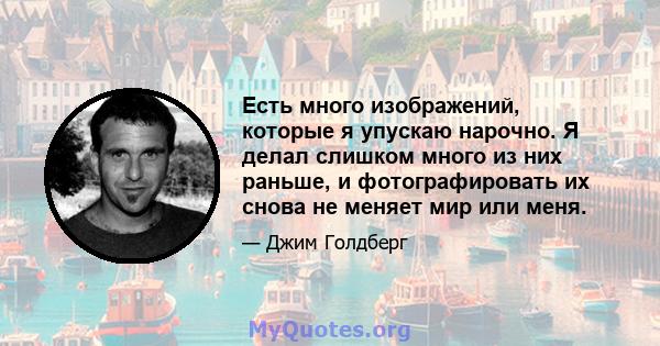 Есть много изображений, которые я упускаю нарочно. Я делал слишком много из них раньше, и фотографировать их снова не меняет мир или меня.