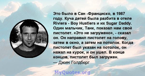 Это было в Сан -Франциско, в 1987 году. Куча детей была разбита в отеле Riviera - Boy Hustlers и их Sugar Daddy. Один мальчик, Танк, показал нам свой пистолет. «Это не загружено», - сказал он. Он направил пистолет на