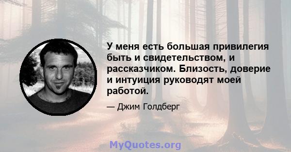 У меня есть большая привилегия быть и свидетельством, и рассказчиком. Близость, доверие и интуиция руководят моей работой.