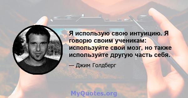 Я использую свою интуицию. Я говорю своим ученикам: используйте свой мозг, но также используйте другую часть себя.