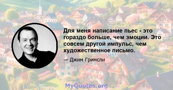 Для меня написание пьес - это гораздо больше, чем эмоции. Это совсем другой импульс, чем художественное письмо.