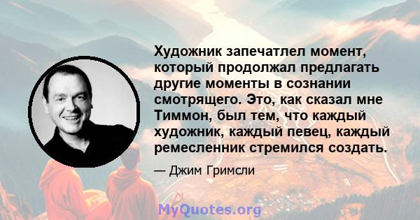 Художник запечатлел момент, который продолжал предлагать другие моменты в сознании смотрящего. Это, как сказал мне Тиммон, был тем, что каждый художник, каждый певец, каждый ремесленник стремился создать.