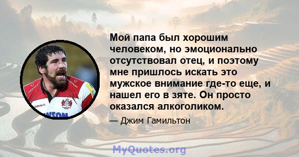 Мой папа был хорошим человеком, но эмоционально отсутствовал отец, и поэтому мне пришлось искать это мужское внимание где-то еще, и нашел его в зяте. Он просто оказался алкоголиком.