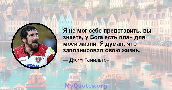 Я не мог себе представить, вы знаете, у Бога есть план для моей жизни. Я думал, что запланировал свою жизнь.