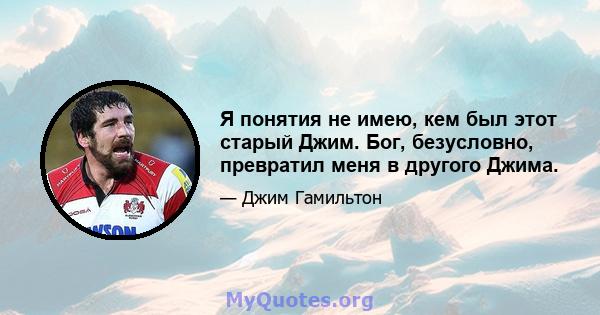 Я понятия не имею, кем был этот старый Джим. Бог, безусловно, превратил меня в другого Джима.