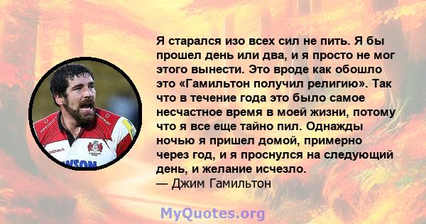 Я старался изо всех сил не пить. Я бы прошел день или два, и я просто не мог этого вынести. Это вроде как обошло это «Гамильтон получил религию». Так что в течение года это было самое несчастное время в моей жизни,