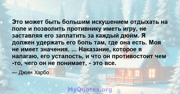 Это может быть большим искушением отдыхать на поле и позволить противнику иметь игру, не заставляя его заплатить за каждый дюйм. Я должен удержать его боль там, где она есть. Моя не имеет значения. ... Наказание,