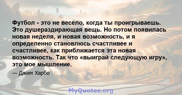 Футбол - это не весело, когда ты проигрываешь. Это душераздирающая вещь. Но потом появилась новая неделя, и новая возможность, и я определенно становлюсь счастливее и счастливее, как приближается эта новая возможность.