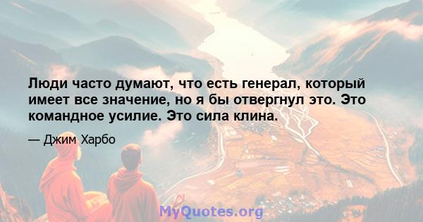 Люди часто думают, что есть генерал, который имеет все значение, но я бы отвергнул это. Это командное усилие. Это сила клина.