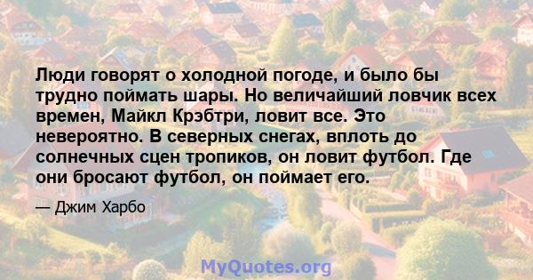 Люди говорят о холодной погоде, и было бы трудно поймать шары. Но величайший ловчик всех времен, Майкл Крэбтри, ловит все. Это невероятно. В северных снегах, вплоть до солнечных сцен тропиков, он ловит футбол. Где они