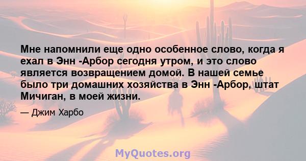 Мне напомнили еще одно особенное слово, когда я ехал в Энн -Арбор сегодня утром, и это слово является возвращением домой. В нашей семье было три домашних хозяйства в Энн -Арбор, штат Мичиган, в моей жизни.