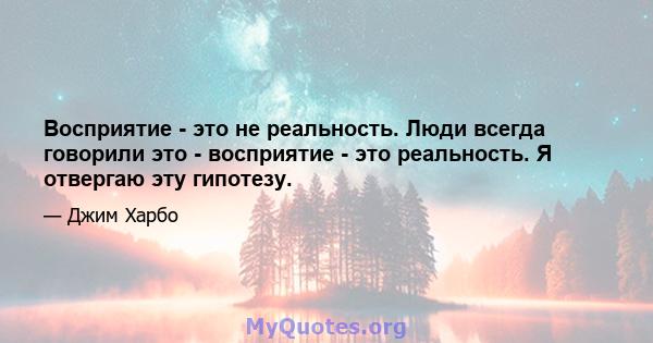 Восприятие - это не реальность. Люди всегда говорили это - восприятие - это реальность. Я отвергаю эту гипотезу.