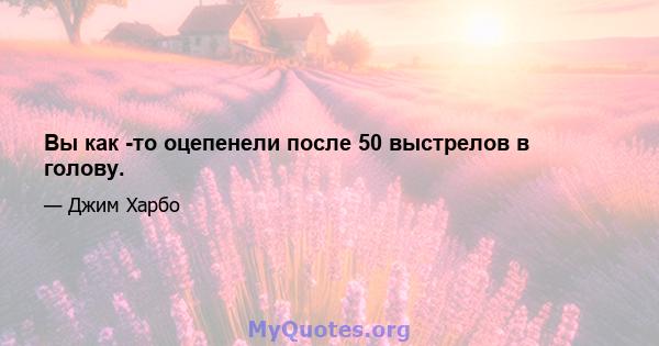 Вы как -то оцепенели после 50 выстрелов в голову.