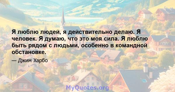 Я люблю людей, я действительно делаю. Я человек. Я думаю, что это моя сила. Я люблю быть рядом с людьми, особенно в командной обстановке.