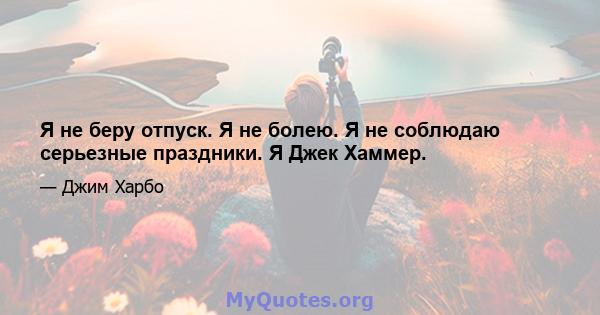 Я не беру отпуск. Я не болею. Я не соблюдаю серьезные праздники. Я Джек Хаммер.