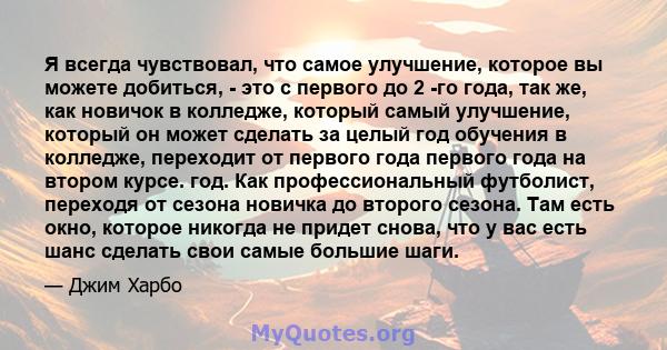 Я всегда чувствовал, что самое улучшение, которое вы можете добиться, - это с первого до 2 -го года, так же, как новичок в колледже, который самый улучшение, который он может сделать за целый год обучения в колледже,