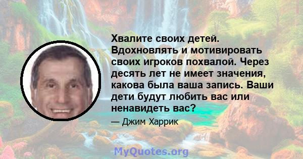 Хвалите своих детей. Вдохновлять и мотивировать своих игроков похвалой. Через десять лет не имеет значения, какова была ваша запись. Ваши дети будут любить вас или ненавидеть вас?