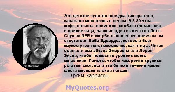 Это детское чувство порядка, как правило, заражало мою жизнь в целом. В 5:30 утра кофе, овсянка, возможно, колбаса (домашняя) и свежие яйца, дающие один из желтков Лоле. Слушая NPR и скорби в последнее время из -за